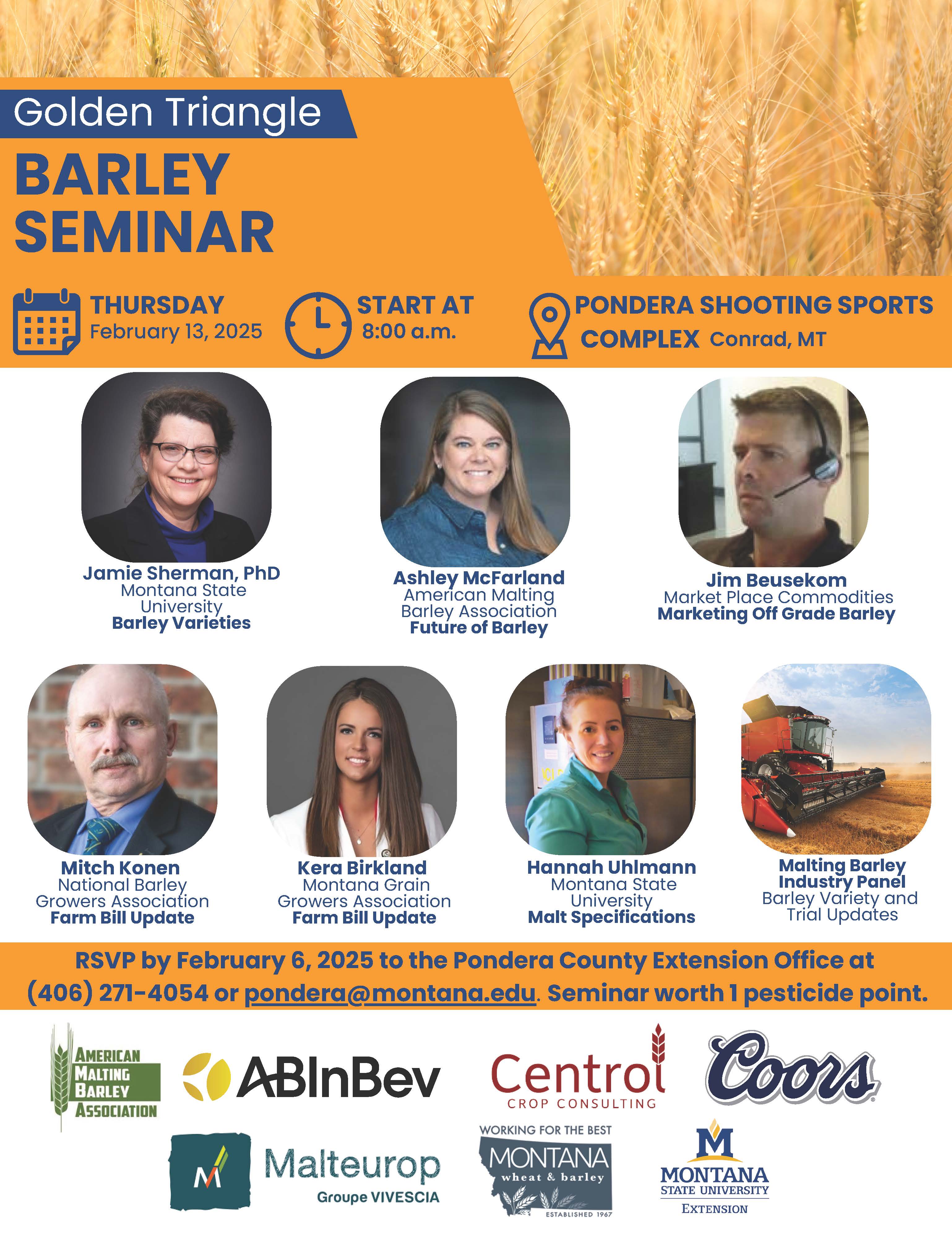 Infographic with the text Golden Triangle Barley Seminar Thursday February, 13 2025 Start at 8:00a.m. Pondera Shooting Sports Complex Conrad, MT Jamie Sherman, PhD Montana State University Barley Varieties Ashley McFarland American Malting Barley Association Future of Barley Jim Beusekom Market Place Commodities Marketing Off Grade Barley Mitch Konen National Barley Growers Association Farm Bill Update Kera Birkland Montana Grain Growers Association Farm Bill update Hannah Uhlmann Montana State University Malt Specifications Malting Barley Industry Panel Barley Variety and Trial Updates RSVP by February 6, 2025 to the Pondera County Extension Office at (406) 271-4054 or pondera@montana.edu. Seminar worth 1 pesicide point. Below that are logos for the following sponsors: American Malting Barley Association, ABInBev, Centrol Crop Consulting, Coors, Malteurop Groupe VIVESCIA, Montana Wheat & Barley, Montana State University Extension