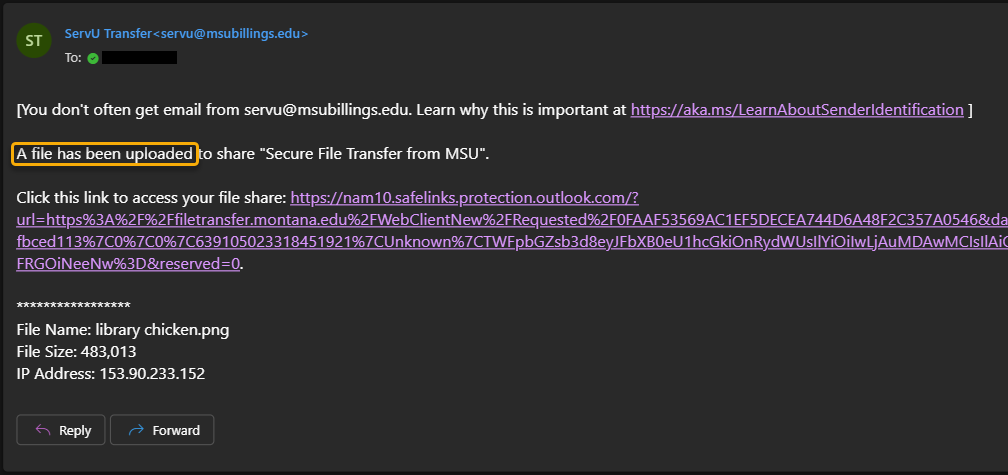 Screenshot of an email from servu@bsubillings.edu letting you know that a file has been uploaded by the requested recipient. At the top of the message is text reading "[You don't always get email from servu@msubillings.edu. Learn why this is important at https://aka.ms/LearnAboutSenderIdentification]". Under this is more text reading "A file has been uploaded from share "Secure File Transfer from MSU" (this name will change depending on what you name the request). The email also lists the link to access the file and the same, size, and IP address of the file. At the bottom, there is a "Reply" button and a "Forward" button.